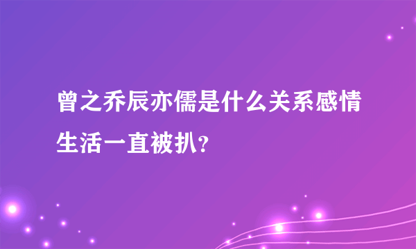 曾之乔辰亦儒是什么关系感情生活一直被扒？