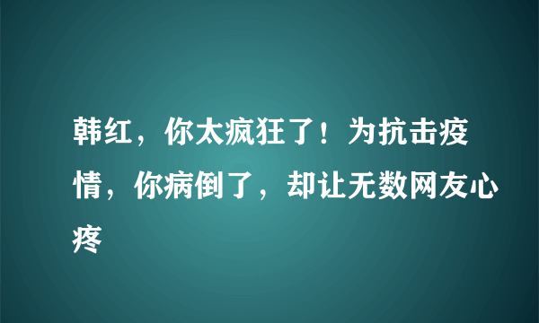 韩红，你太疯狂了！为抗击疫情，你病倒了，却让无数网友心疼