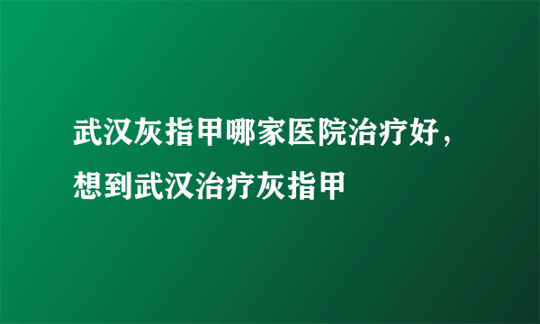 武汉灰指甲哪家医院治疗好，想到武汉治疗灰指甲