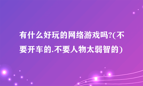 有什么好玩的网络游戏吗?(不要开车的.不要人物太弱智的)