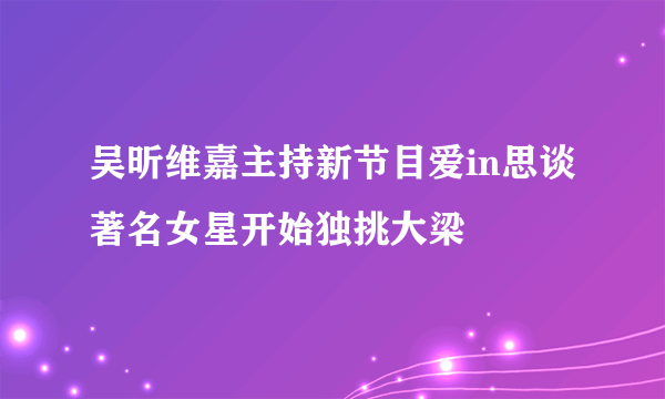 吴昕维嘉主持新节目爱in思谈著名女星开始独挑大梁