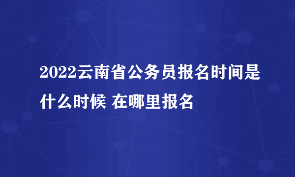 2022云南省公务员报名时间是什么时候 在哪里报名