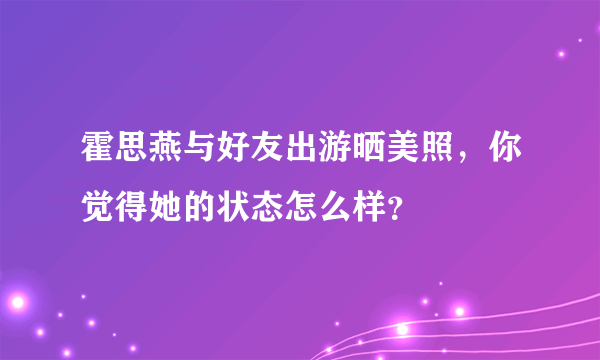 霍思燕与好友出游晒美照，你觉得她的状态怎么样？