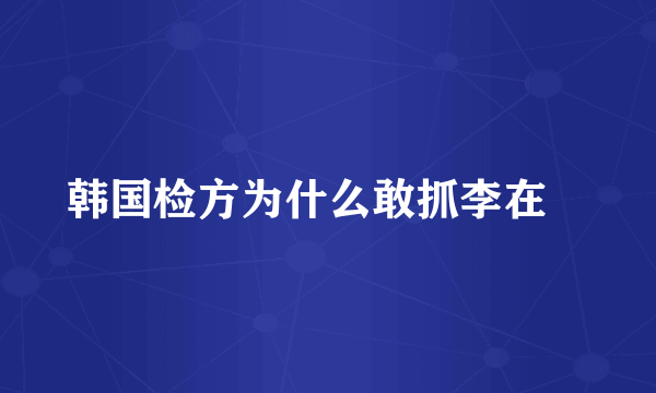 韩国检方为什么敢抓李在镕