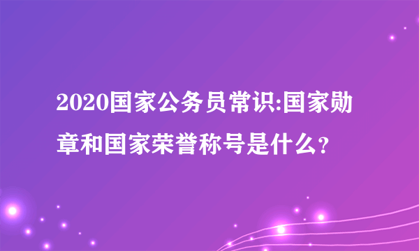 2020国家公务员常识:国家勋章和国家荣誉称号是什么？