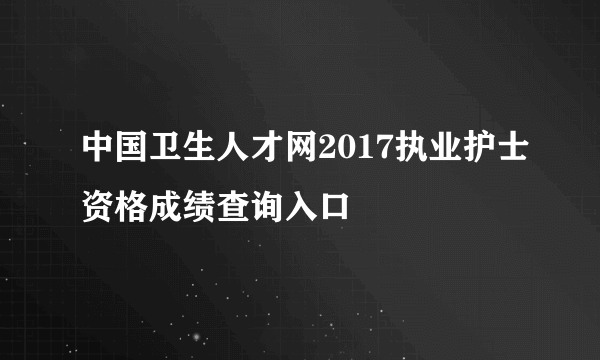 中国卫生人才网2017执业护士资格成绩查询入口