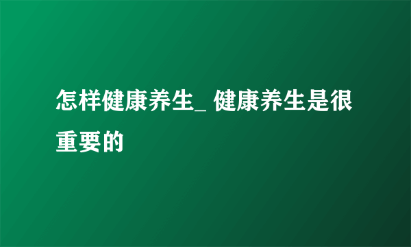 怎样健康养生_ 健康养生是很重要的