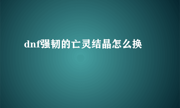 dnf强韧的亡灵结晶怎么换