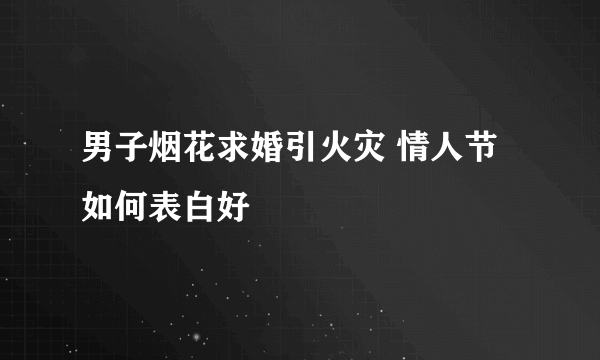 男子烟花求婚引火灾 情人节如何表白好