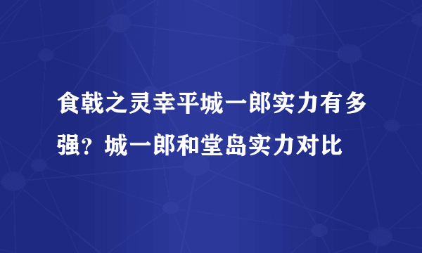 食戟之灵幸平城一郎实力有多强？城一郎和堂岛实力对比