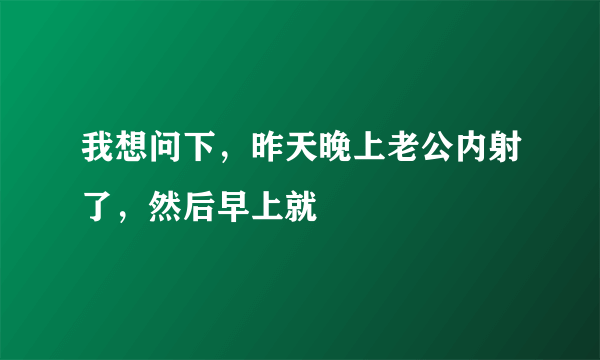 我想问下，昨天晚上老公内射了，然后早上就