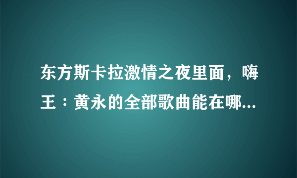 东方斯卡拉激情之夜里面，嗨王∶黄永的全部歌曲能在哪里下载？