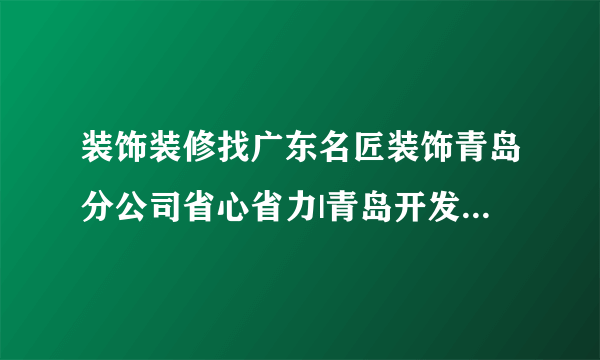 装饰装修找广东名匠装饰青岛分公司省心省力|青岛开发区套房别墅装修公司