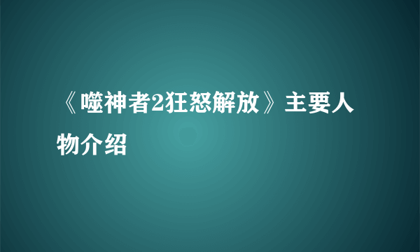 《噬神者2狂怒解放》主要人物介绍