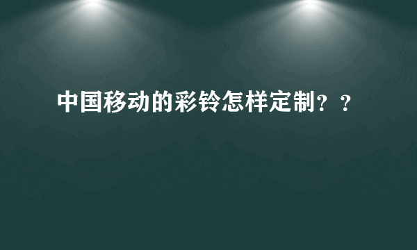 中国移动的彩铃怎样定制？？