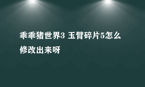 乖乖猪世界3 玉臂碎片5怎么修改出来呀