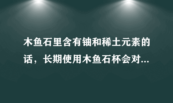 木鱼石里含有铀和稀土元素的话，长期使用木鱼石杯会对身体有害吗？