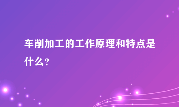 车削加工的工作原理和特点是什么？