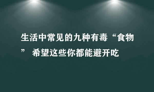 生活中常见的九种有毒“食物” 希望这些你都能避开吃