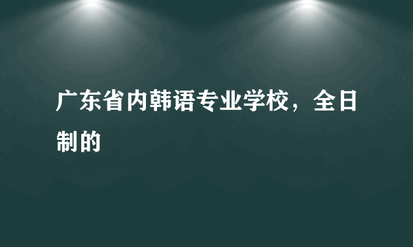 广东省内韩语专业学校，全日制的