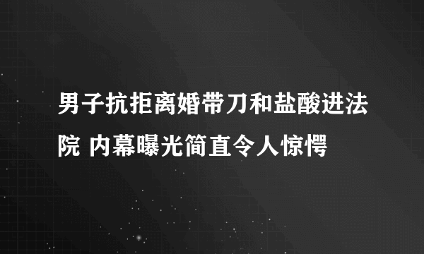 男子抗拒离婚带刀和盐酸进法院 内幕曝光简直令人惊愕