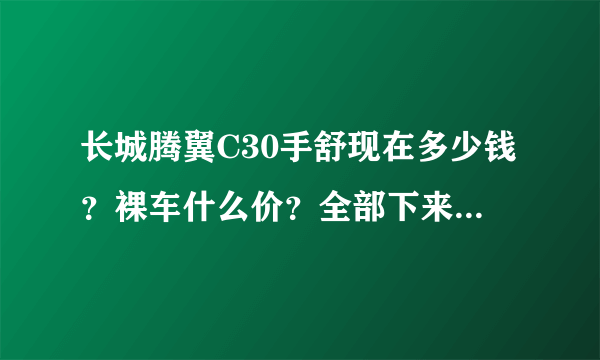 长城腾翼C30手舒现在多少钱？裸车什么价？全部下来多少钱？包括所有的费用请列出来