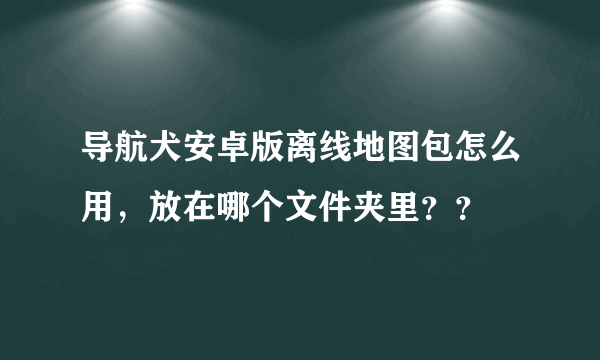 导航犬安卓版离线地图包怎么用，放在哪个文件夹里？？