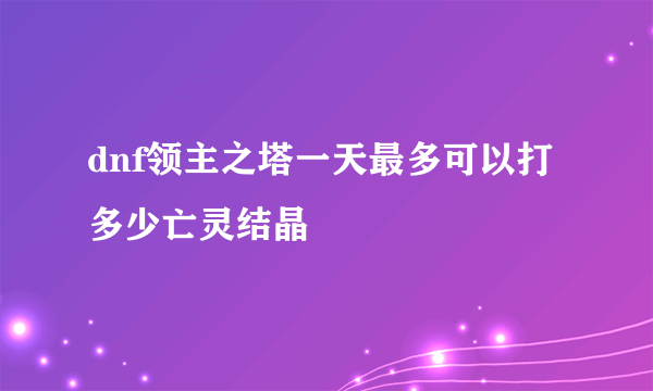 dnf领主之塔一天最多可以打多少亡灵结晶