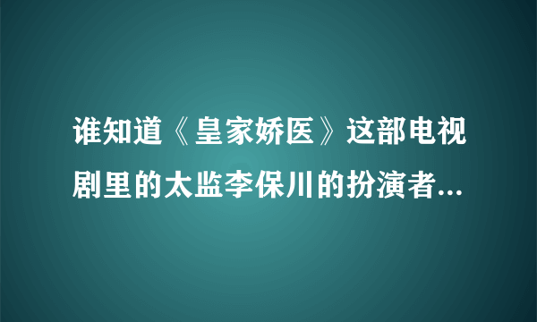 谁知道《皇家娇医》这部电视剧里的太监李保川的扮演者是谁？？？？？？