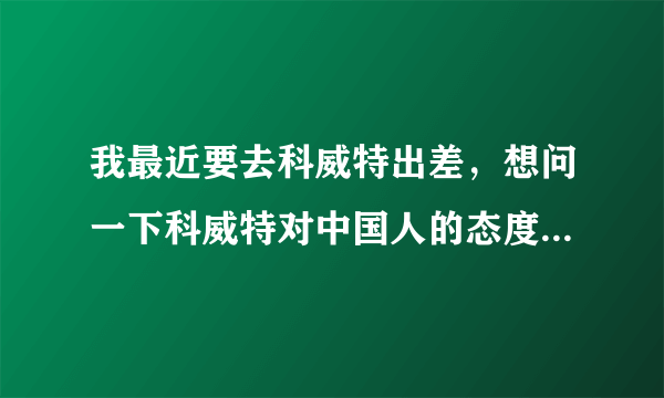 我最近要去科威特出差，想问一下科威特对中国人的态度怎么样？