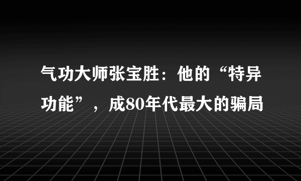 气功大师张宝胜：他的“特异功能”，成80年代最大的骗局