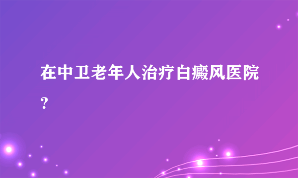 在中卫老年人治疗白癜风医院？