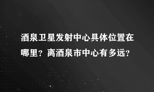 酒泉卫星发射中心具体位置在哪里？离酒泉市中心有多远？