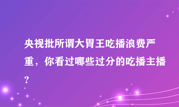 央视批所谓大胃王吃播浪费严重，你看过哪些过分的吃播主播？