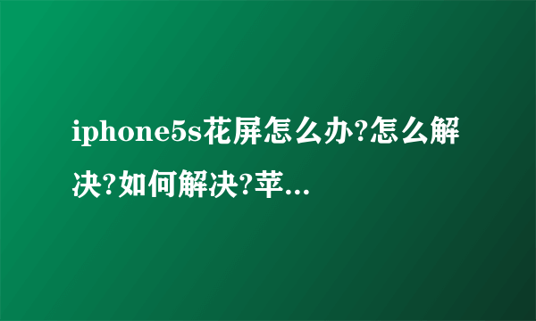 iphone5s花屏怎么办?怎么解决?如何解决?苹果5s花屏解决办法？