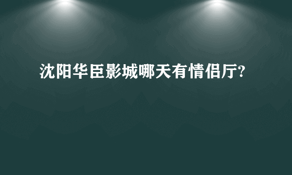 沈阳华臣影城哪天有情侣厅?