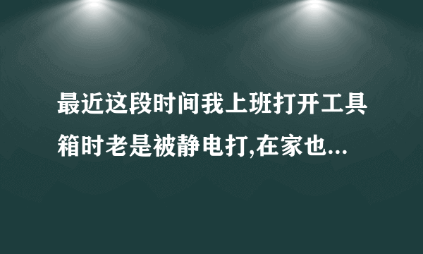 最近这段时间我上班打开工具箱时老是被静电打,在家也有过有时,还听到嚓嚓声,手被刺着.弄得我很怕,虽无..