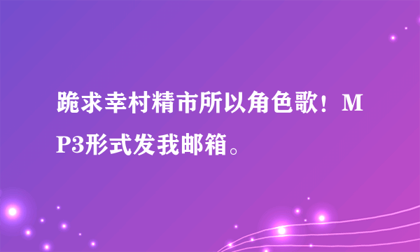 跪求幸村精市所以角色歌！MP3形式发我邮箱。