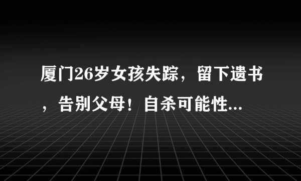 厦门26岁女孩失踪，留下遗书，告别父母！自杀可能性极高！已失联超40小时！家人崩溃！