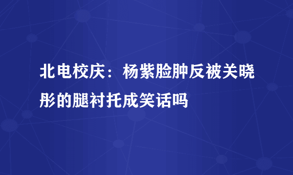 北电校庆：杨紫脸肿反被关晓彤的腿衬托成笑话吗