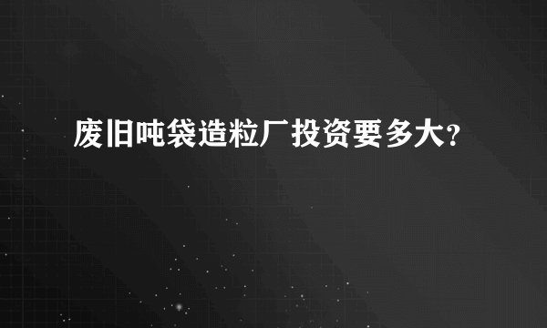 废旧吨袋造粒厂投资要多大？