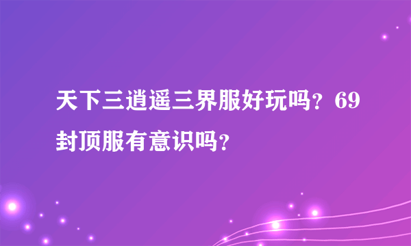 天下三逍遥三界服好玩吗？69封顶服有意识吗？