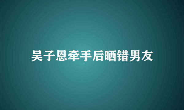 吴子恩牵手后晒错男友