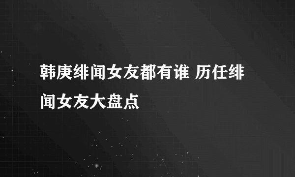 韩庚绯闻女友都有谁 历任绯闻女友大盘点