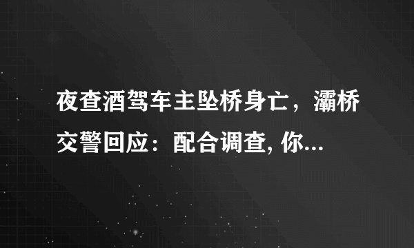 夜查酒驾车主坠桥身亡，灞桥交警回应：配合调查, 你怎么看？