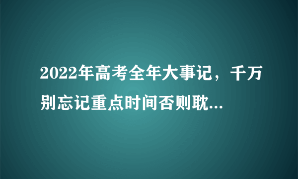 2022年高考全年大事记，千万别忘记重点时间否则耽误高考！