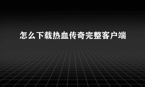 怎么下载热血传奇完整客户端