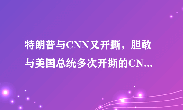 特朗普与CNN又开撕，胆敢与美国总统多次开撕的CNN究竟是怎样的存在？