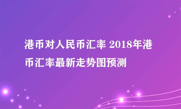 港币对人民币汇率 2018年港币汇率最新走势图预测