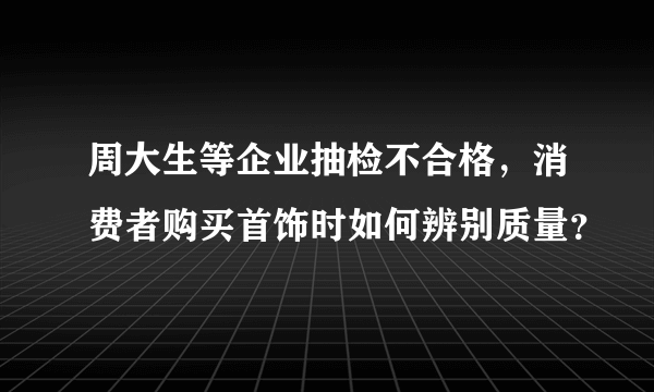 周大生等企业抽检不合格，消费者购买首饰时如何辨别质量？